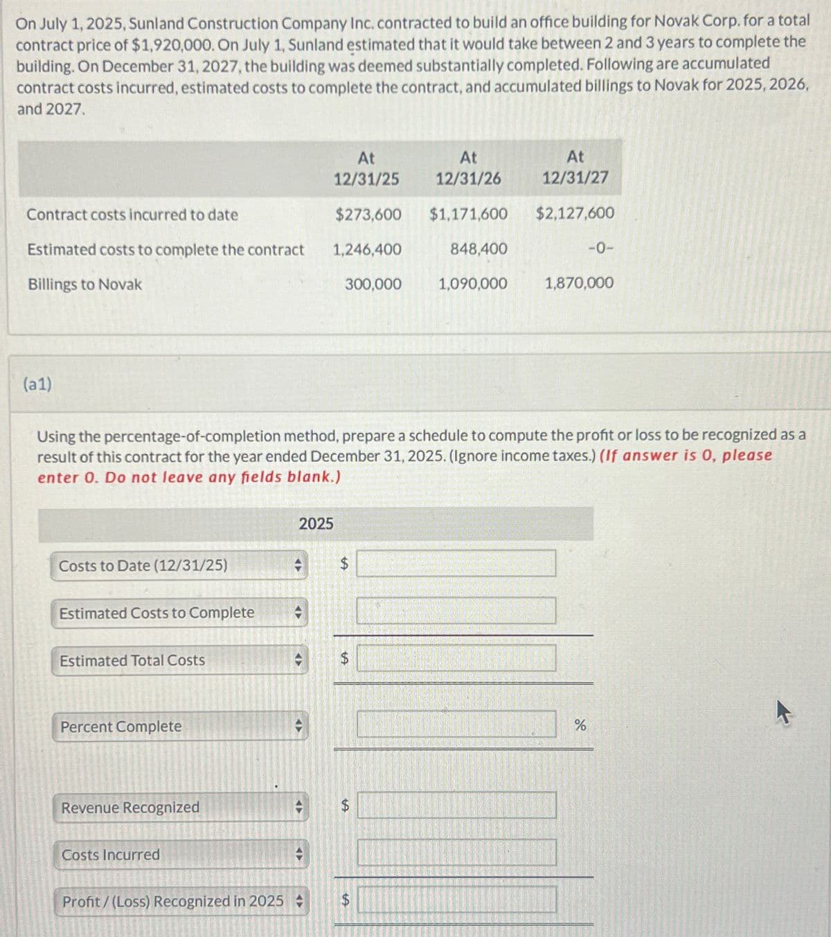 On July 1, 2025, Sunland Construction Company Inc. contracted to build an office building for Novak Corp. for a total
contract price of $1,920,000. On July 1, Sunland estimated that it would take between 2 and 3 years to complete the
building. On December 31, 2027, the building was deemed substantially completed. Following are accumulated
contract costs incurred, estimated costs to complete the contract, and accumulated billings to Novak for 2025, 2026,
and 2027.
At
12/31/25
At
12/31/26
At
12/31/27
Contract costs incurred to date
Estimated costs to complete the contract
Billings to Novak
$273,600
1,246,400
$1,171,600 $2,127,600
848,400
-0-
300,000
1,090,000
1,870,000
(a1)
Using the percentage-of-completion method, prepare a schedule to compute the profit or loss to be recognized as a
result of this contract for the year ended December 31, 2025. (Ignore income taxes.) (If answer is 0, please
enter 0. Do not leave any fields blank.)
Costs to Date (12/31/25)
Estimated Costs to Complete
Estimated Total Costs
Percent Complete
Revenue Recognized
Costs Incurred
2025
Profit/(Loss) Recognized in 2025
A
$
%