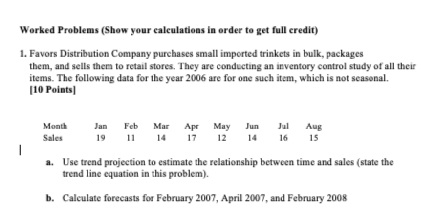 Worked Problems (Show your calculations in order to get full credit)
1. Favors Distribution Company purchases small imported trinkets in bulk, packages
them, and sells them to retail stores. They are conducting an inventory control study of all their
items. The following data for the year 2006 are for one such item, which is not seasonal.
[10 Points]
|
Month
Sales
Jan Feb Mar Apr May Jun Jul
19 11 14 17
12 14
16
Aug
15
a. Use trend projection to estimate the relationship between time and sales (state the
trend line equation in this problem).
b. Calculate forecasts for February 2007, April 2007, and February 2008