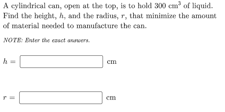 A cylindrical can, open at the top, is to hold 300 cm³ of liquid.
Find the height, h, and the radius, r, that minimize the amount
of material needed to manufacture the can.
NOTE: Enter the exact answers.
h =
cm
r
cm
||