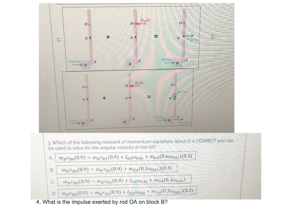 RAt
G•
G
D.
C.
mgVo
Roat
00
%3D
B
3. Which of the following moment of momentum equations about O is CORRECT and can
be used to solve for the angular velocity of rod OA?
A. mgVBo(0.9) = MBVB1(0.9) + laAwOA1+moA(0.6@OA1)(0.3)
mgVBo (0.9) = mgVB1(0.9) + moA(0.3w0A1)(0.3)
mgVBo (0.9)
MBVB1(0.9) + IOAWOA1 + moA(0.3w0A1)
C.
D. mgVBo(0.9) = mgVB1(0.9) + IOAWOA1 + moA(0.3WOA1)(0.3)
4. What is the impulse exerted by rod OA on block B?
B.
