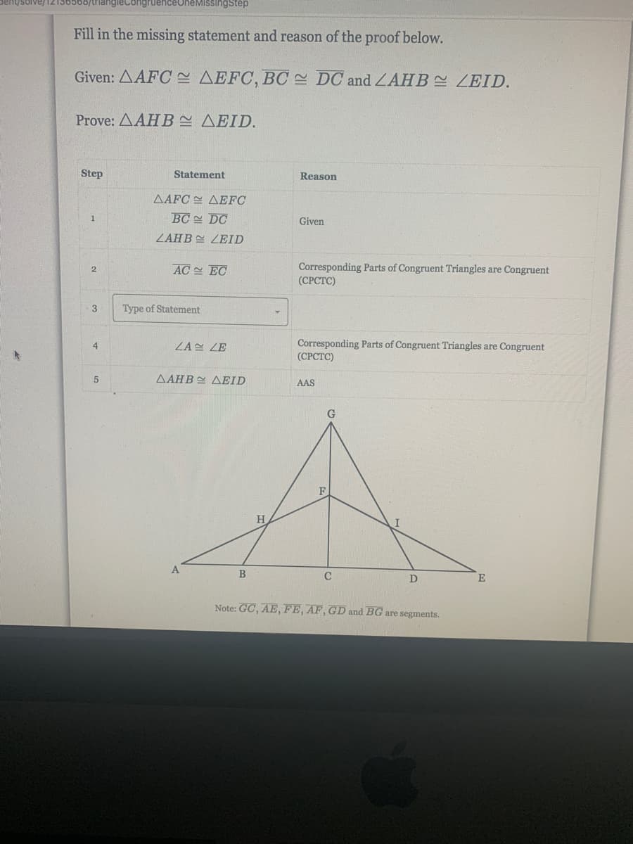 denysolve/12136568/trianglecongruenceOneMissingstep
Fill in the missing statement and reason of the proof below.
Given: AAFC E AEFC, BC DC and LAHB LEID.
Prove: AAHB AEID.
Step
Statement
Reason
AAFC AEFC
BC DC
Given
ZAHB LEID
AC EC
Corresponding Parts of Congruent Triangles are Congruent
(СРСТС)
3
Type of Statement
Corresponding Parts of Congruent Triangles are Congruent
(СРСТC)
4
ZA ZE
5
AAHB AEID
AAS
G
F
H.
B
C
D
Note: GC, AE, FE, AF, GD and BG are segments.
