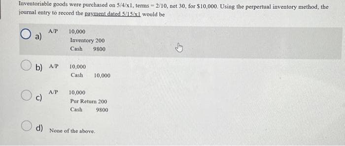 Inventoriable goods were purchased on 5/4/x1, terms=2/10, net 30, for $10,000. Using the perpertual inventory method, the
journal entry to record the payment dated 5/15/x1 would be
O
a)
A/P
b) A/P
Oc
A/P
10,000
Inventory 200
Cash 9800
10,000
Cash 10,000
10,000
Pur Return 200
Cash
9800
d) None of the above.