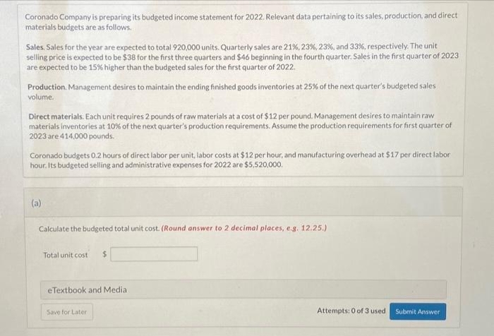 Coronado Company is preparing its budgeted income statement for 2022. Relevant data pertaining to its sales, production, and direct
materials budgets are as follows.
Sales. Sales for the year are expected to total 920,000 units. Quarterly sales are 21%, 23%, 23%, and 33%, respectively. The unit
selling price is expected to be $38 for the first three quarters and $46 beginning in the fourth quarter. Sales in the first quarter of 2023
are expected to be 15% higher than the budgeted sales for the first quarter of 2022.
Production Management desires to maintain the ending finished goods inventories at 25% of the next quarter's budgeted sales
volume.
Direct materials. Each unit requires 2 pounds of raw materials at a cost of $12 per pound. Management desires to maintain raw
materials inventories at 10% of the next quarter's production requirements. Assume the production requirements for first quarter of
2023 are 414,000 pounds.
Coronado budgets 0.2 hours of direct labor per unit, labor costs at $12 per hour, and manufacturing overhead at $17 per direct labor
hour. Its budgeted selling and administrative expenses for 2022 are $5,520,000.
(a)
Calculate the budgeted total unit cost. (Round answer to 2 decimal places, e.g. 12.25.)
Total unit cost $
eTextbook and Medial
Save for Later
Attempts: 0 of 3 used
Submit Answer