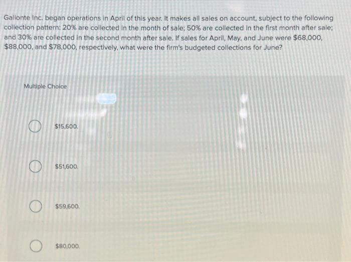 Gallonte Inc. began operations in April of this year. It makes all sales on account, subject to the following
collection pattern: 20% are collected in the month of sale; 50% are collected in the first month after sale;
and 30% are collected in the second month after sale. If sales for April, May, and June were $68,000,
$88,000, and $78,000, respectively, what were the firm's budgeted collections for June?
Multiple Choice
$15,600.
$51,600.
$59,600.
$80,000.