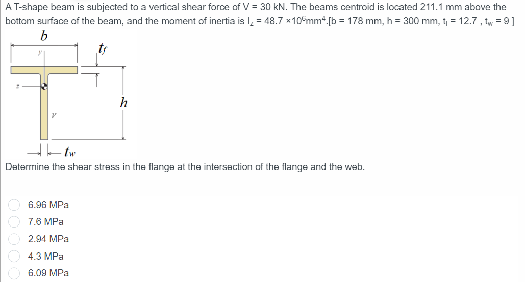 A T-shape beam is subjected to a vertical shear force of V = 30 kN. The beams centroid is located 211.1 mm above the
bottom surface of the beam, and the moment of inertia is l₂ = 48.7 x 106mm4.[b = 178 mm, h = 300 mm, t₁ = 12.7, tw = 9]
b
h
tw
Determine the shear stress in the flange at the intersection of the flange and the web.
6.96 MPa
7.6 MPa
2.94 MPa
4.3 MPa
6.09 MPa