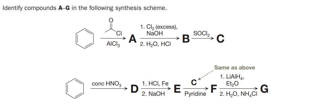 Identify compounds A-G in the following synthesis scheme.
1. Cl, (excess),
NAOH
A
2. H2О, НС
CI
SOCI,
C
В
AICI3
Same as above
1. LIAIH4,
Et,0
F
2. H,O, NH,CI
conc HNO3
1. HCI, Fe
D
2. NaOH
E
Pyridine
G
