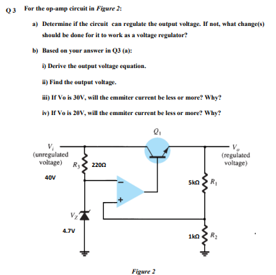 03 For the op-amp eircuit in Figure 2:
a) Determine if the circuit can regulate the output voltage. If not, what change(s)
should be done for it to work as a voltage regulator?
b) Based on your answer in Q3 (a):
i) Derive the output voltage equation.
ii) Find the output voltage.
i) If Vo is 30V, will the emmiter current be less or more? Why?
iv) If Vo is 20V, will the emmiter current be less or more? Why?
V.
(regulated
voltage)
(unregulated
voltage)
R3
2200
40V
Ska
4.7V
1kn
R2
Figure 2
