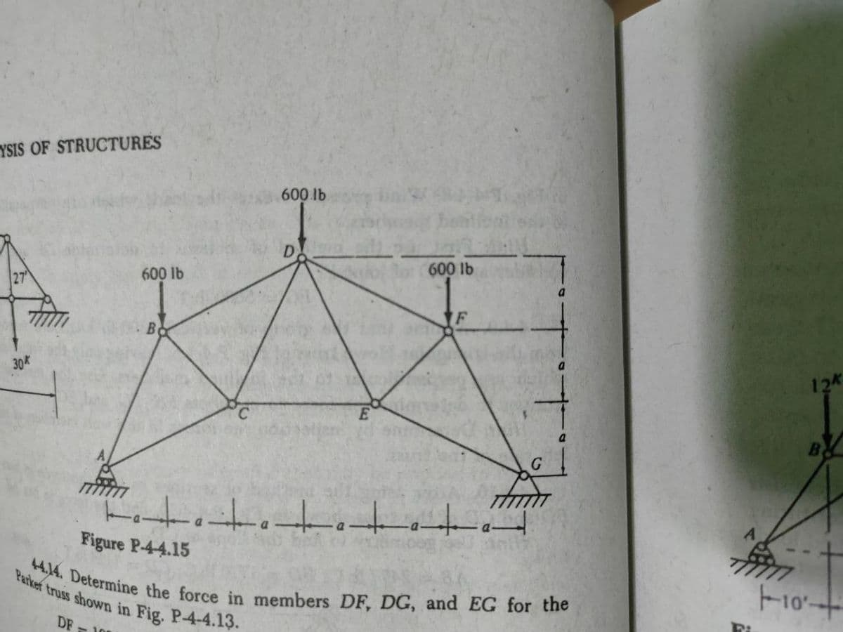 +414. Determine the force in members DF, DG, and EG for the
Parker truss shown in Fig. P-4-4.13.
YSIS OF STRUCTURES
600 lb
27
600 lb
600 lb
Bo
30
12
C.
G
Figure P-4-4.15
DE - 10
