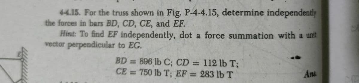 44.15. For the truss shown in Fig. P-4-4.15, determine independently
the forces in bars BD, CD, CE, and EF.
Hint: To find EF independently, dot a force summation with a unit
vector perpendicular to EG.
BD = 896 lb C; CD =
CE = 750 lb T; EF
112 lb T;
283 lb T
%3D
Ans
%3D
