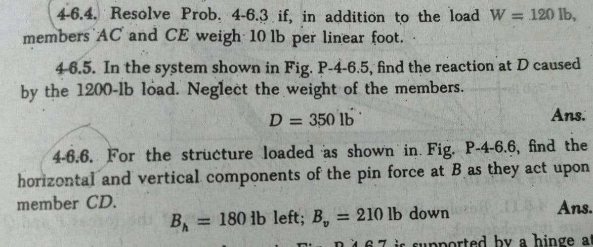 4-6.4. Resolve Prob, 4-6.3 if, in addition to the load W = 120 lb,
members AC and CE weigh 10 lb per linear foot. .
%3D
4-6.5. In the system shown in Fig. P-4-6.5, find the reaction at D caused
by the 1200-lb load. Neglect the weight of the members.
D = 350 lb
Ans.
4-6.6. For the structure loaded as shown in. Fig. P-4-6.6, find the
horizontal and vertical components of the pin force at B as they act upon
member CD.
Ans.
B, = 180 lb left; B, = 210 lb down
%3D
%3D
n167 is supported by a hinge at
