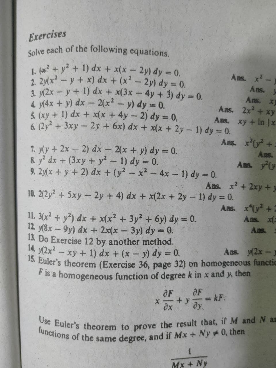 functions of the same degree, and if Mx + Ny #0, then
Use Euler's theorem to prove the result that, if M and N an
Solve each of the following equations.
Exercises
1. (x2 + y+ 1) dx + x(x- 2y) dy 0.
2. 2yx? - y + x) dx + (x² – 2y) dy = 0.
3. y(2x - y+ 1) dx + x(3x-4y + 3) dy = 0.
4. y(4x + y) dx - 2(x² – y) dy =0.
5. (xy+ 1) dx + x(x +4y- 2) dy = 0,
6. (2y + 3xy- 2p + 6x) dx + x(x+ 2y- 1) dy = 0.
Ans.
Ans.
Ans. xy
Ans. 2x +xy
Ans. xy + In x
Ans. x(y +.
1. yly + 2x – 2) dx - 2(x + y) dy = 0.
&. y dx + (3xy + y? - 1) dy = 0.
9. 2y(x + y + 2) dx + (y² – x² – 4x - 1) dy = 0.
Ans.
Ans. y (y
Ans. x + 2xy+y
10. 2(2y + 5xy - 2y + 4) dx + x(2x + 2y- 1) dy = 0.
Ans. x(y+2
Ans. x(x
11. 3(x2 + y?) dx + x(x? + 3y² + 6y) dy = 0.
12 8x-9y) dx + 2x(x - 3y) dy = 0.
13. Do Exercise 12 by another method.
. y(2x2 - xy + 1) dx + (x- y) dy = 0.
5. Euler's theorem (Exercise 36, page 32) on homogeneous functic
* Is a homogeneous function of degree k in x and y, then
Ans.
%3D
Ans. y(2x-)
OF
OF
+ y
dy.
%3D
dx
Mx + Ny
