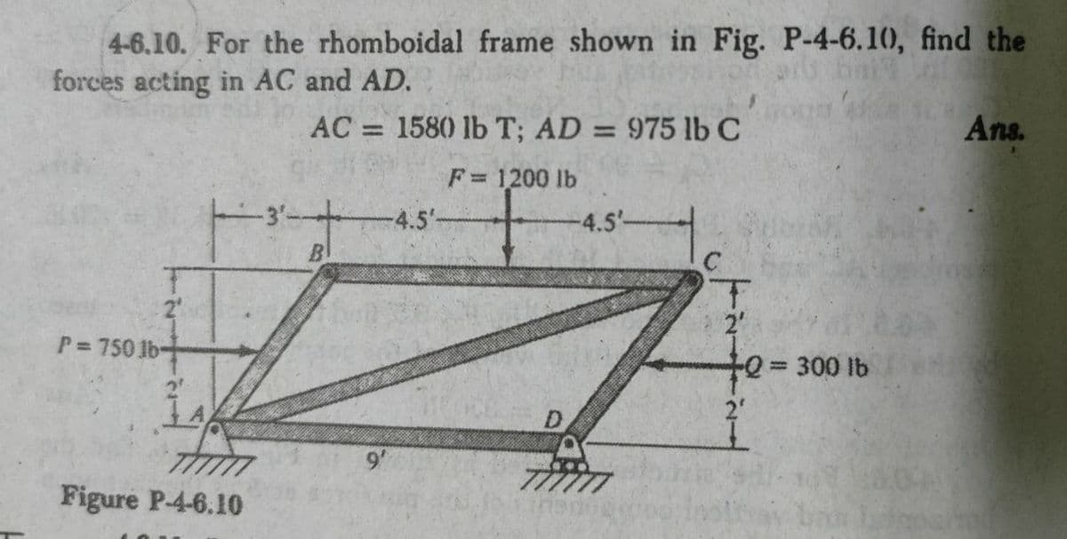4-6.10. For the rhomboidal frame shown in Fig. P-4-6.10, find the
forces acting in AC and AD.
AC = 1580 lb T; AD
= 975 lb C
Ans.
%3D
F= 1200 lb
%3D
-4.5'-
4.5'-
2
P= 750 lb-
2
300 lb
%3D
Thim
Figure P-4-6.10
9'
