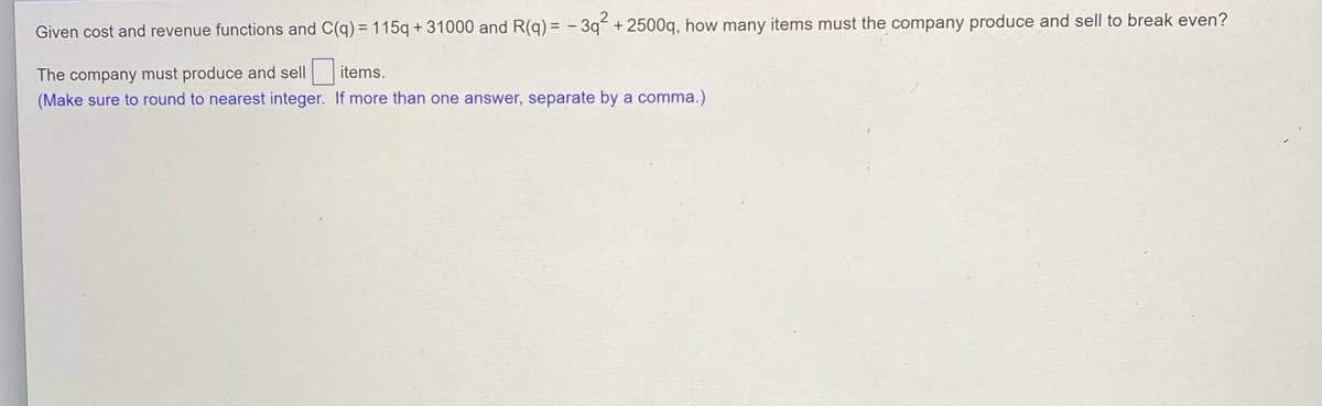 Given cost and revenue functions and C(q) = 115q + 31000 and R(q) = -3q² +2500q, how many items must the company produce and sell to break even?
The company must produce and sell
items.
(Make sure to round to nearest integer.
If more than one answer, separate by a comma.)