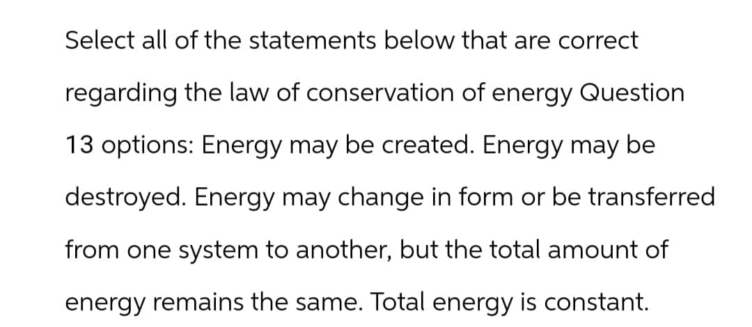 Select all of the statements below that are correct
regarding the law of conservation of energy Question
13 options: Energy may be created. Energy may be
destroyed. Energy may change in form or be transferred.
from one system to another, but the total amount of
energy remains the same. Total energy is constant.