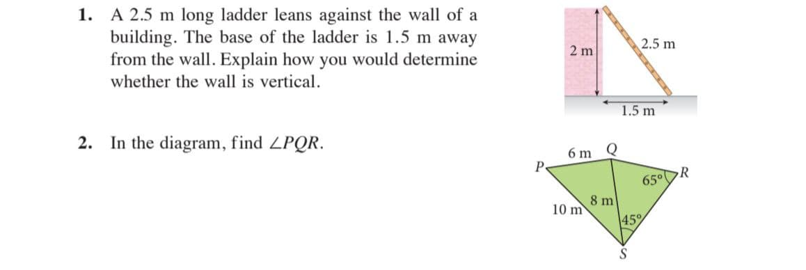 1. A 2.5 m long ladder leans against the wall of a
building. The base of the ladder is 1.5 m away
from the wall. Explain how you would determine
2.5 m
2 m
whether the wall is vertical.
1.5 m
2. In the diagram, find ZPQR.
6 m
Q
P
65°DR
8 m
10 m
45%
