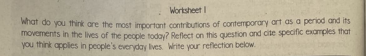 Worksheet I
whar do you Think are the most important contributions of contemporary art as a period and its
movements in the lives of the people today? Reflect on this question and cite specific examples that
you think applies in people's everyday lives. Write your reflection below.
