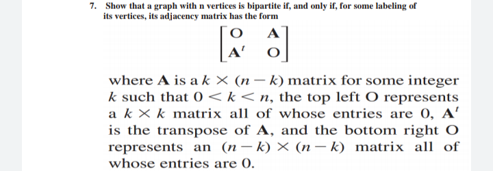 7. Show that a graph with n vertices is bipartite if, and only if, for some labeling of
its vertices, its adjacency matrix has the form
A
A'
where A is a k × (n – k) matrix for some integer
k such that 0 < k< n, the top left O represents
a k× k matrix all of whose entries are 0, A
is the transpose of A, and the bottom right O
represents an (n– k) × (n– k) matrix all of
whose entries are 0.
|
-
|
