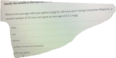 Identify the variable in the informuanu
What is the average miles per gallon (mpg) for all new cars? Using Consumer Reports, a
random sample of 35 new cars gave an average of 21.1 mpg.
miles
cars
gallons
number of new cars surveyed
miles per gallon
