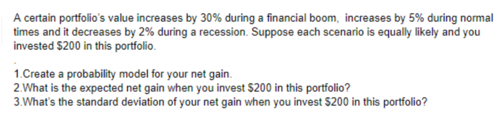 A certain portfolio's value increases by 30% during a financial boom, increases by 5% during normal
times and it decreases by 2% during a recession. Suppose each scenario is equally likely and you
invested $200 in this portfolio.
1.Create a probability model for your net gain.
2.What is the expected net gain when you invest $200 in this portfolio?
3. What's the standard deviation of your net gain when you invest $200 in this portfolio?
