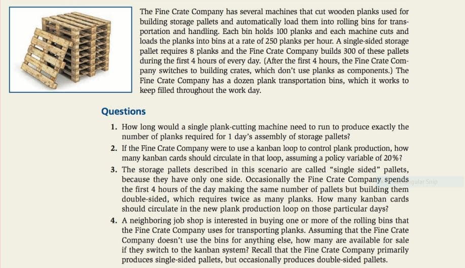 The Fine Crate Company has several machines that cut wooden planks used for
building storage pallets and automatically load them into rolling bins for trans-
portation and handling. Each bin holds 100 planks and each machine cuts and
loads the planks into bins at a rate of 250 planks per hour. A single-sided storage
pallet requires 8 planks and the Fine Crate Company builds 300 of these pallets
during the first 4 hours of every day. (After the first 4 hours, the Fine Crate Com-
pany switches to building crates, which don't use planks as components.) The
Fine Crate Company has a dozen plank transportation bins, which it works to
keep filled throughout the work day.
Questions
1. How long would a single plank-cutting machine need to run to produce exactly the
number of planks required for 1 day's assembly of storage pallets?
2. If the Fine Crate Company were to use a kanban loop to control plank production, how
many kanban cards should circulate in that loop, assuming a policy variable of 20%?
3. The storage pallets described in this scenario are called "single sided" pallets,
because they have only one side. Occasionally the Fine Crate Company spendsar Snip
the first 4 hours of the day making the same number of pallets but building them
double-sided, which requires twice as many planks. How many kanban cards
should circulate in the new plank production loop on those particular days?
4. A neighboring job shop is interested in buying one or more of the rolling bins that
the Fine Crate Company uses for transporting planks. Assuming that the Fine Crate
Company doesn't use the bins for anything else, how many are available for sale
if they switch to the kanban system? Recall that the Fine Crate Company primarily
produces single-sided pallets, but occasionally produces double-sided pallets.
