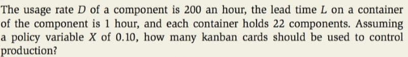 The usage rate D of a component is 200 an hour, the lead time L on a container
of the component is 1 hour, and each container holds 22 components. Assuming
a policy variable X of 0.10, how many kanban cards should be used to control
production?
