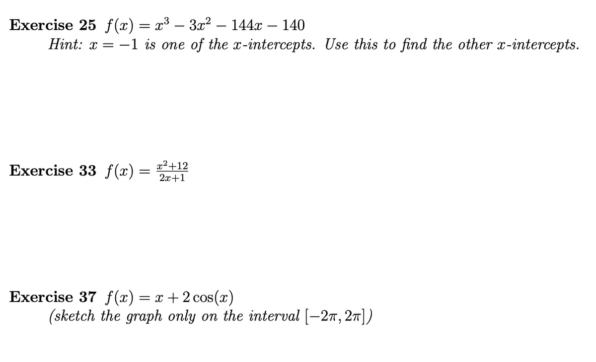 Exercise 25 f(x) = x³ – 3x² – 144x
Hint: x = -1 is one of the x-intercepts. Use this to find the other x-intercepts.
140
Exercise 33 f(x) =
x²+12
2x+1
Exercise 37 f(x) = x +2 cos(x)
(sketch the graph only on the interval [-27, 27])
