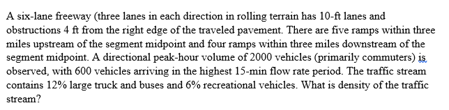 A six-lane freeway (three lanes in each direction in rolling terrain has 10-ft lanes and
obstructions 4 ft from the right edge of the traveled pavement. There are five ramps within three
miles upstream of the segment midpoint and four ramps within three miles downstream of the
segment midpoint. A directional peak-hour volume of 2000 vehicles (primarily commuters) is,
observed, with 600 vehicles arriving in the highest 15-min flow rate period. The traffic stream
contains 12% large truck and buses and 6% recreational vehicles. What is density of the traffic
stream?
