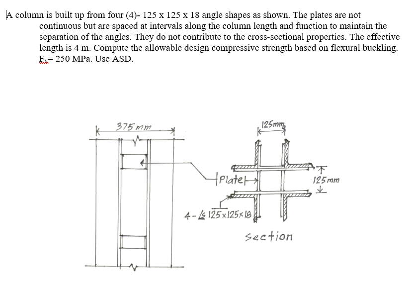 A column is built up from four (4)- 125 x 125 x 18 angle shapes as shown. The plates are not
continuous but are spaced at intervals along the column length and function to maintain the
separation of the angles. They do not contribute to the cross-sectional properties. The effective
length is 4 m. Compute the allowable design compressive strength based on flexural buckling.
E= 250 MPa. Use ASD.
k
375 mm
125mm,
HPlate
125mm
4 - 4 125 × 125× l8
section
下好业
