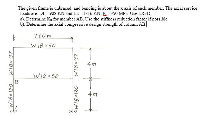 The given frame is unbraced, and bending is about the x axis of each member. The axial service
loads are: DL= 908 KN and LL= 1816 KN. E= 350 MPa. Use LRFD.
a). Determine Kx for member AB. Use the stiffness reduction factor if possible.
b). Determine the axial compressive design strength of column AB.
7.60 m
W18 × 50
Am
WI8 x50
B
4m
WI8× 97
26X81M
