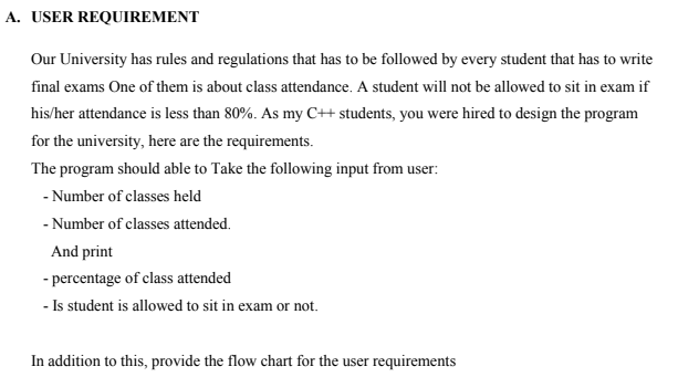 A. USER REQUIREMENT
Our University has rules and regulations that has to be followed by every student that has to write
final exams One of them is about class attendance. A student will not be allowed to sit in exam if
his/her attendance is less than 80%. As my C++ students, you were hired to design the program
for the university, here are the requirements.
The program should able to Take the following input from user:
- Number of classes held
- Number of classes attended.
And print
- percentage of class attended
- Is student is allowed to sit in exam or not.
In addition to this, provide the flow chart for the user requirements
