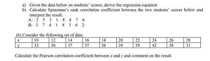 a) Given the data below on students' scores, derive the regression equation
b) Calculate Spearman's rank correlation coefficient between the two students' scores below and
interpret the result.
A: 2 5 3 1 8 4 7 6
B: 3 7 4 1 8 5 6 2
(b) Consider the following set of data:
12
36
10
32
14
37
16
18
20
22
39
X
24
26
28
37
36
39
42
38
31
Calculate the Pearson correlation coefficient between x and y and comment on the result.
