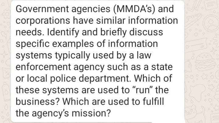 Government agencies (MMDA's) and
corporations have similar information
needs. Identify and briefly discuss
specific examples of information
systems typically used by a law
enforcement agency such as a state
or local police department. Which of
these systems are used to "run" the
business? Which are used to fulfill
the agency's mission?
