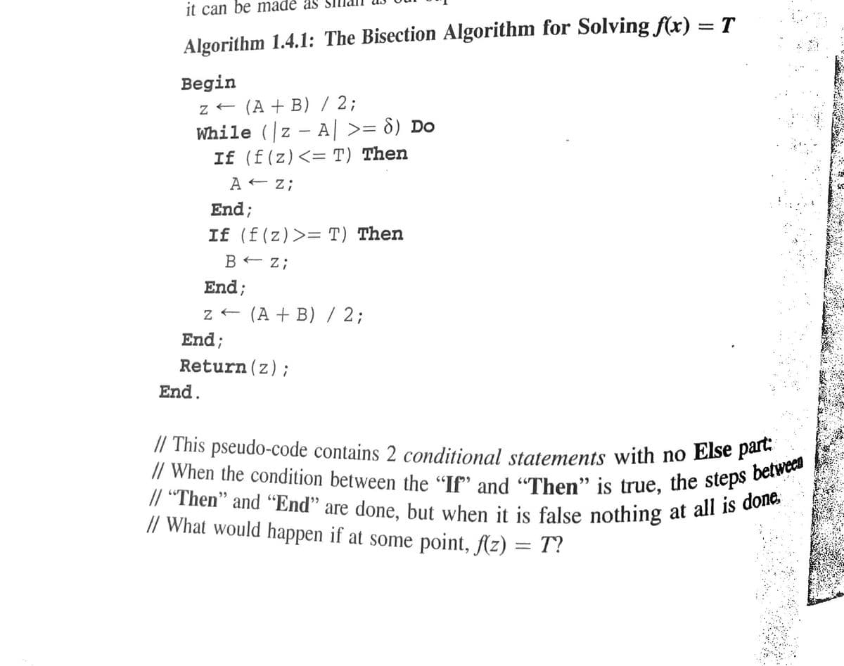 // When the condition between the "If" and "Then" is true, the steps between
// This pseudo-code contains 2 conditional statements with no Else part:
it can be madé as
Algorithm 1.4.1: The Bisection Algorithm for Solving f(x) = T
Begin
z - (A + B) / 2;
While (z - A >= d) Do
If (f(z)<= T) Then
A - z;
%3D
End;
If (f(z)>= T) Then
BE Z;
End;
z - (A + B) / 2;
End;
Return(z);
End.
// “Then" and “End" are done. but when it is false nothing at all is o
// What would happen if at some point, (z) = T?
%3D
