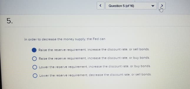 5.
In order to decrease the money supply, the Fed can
Question 5 (of 16)
Raise the reserve requirement, increase the discount rate, or sell bonds..
Raise the reserve requirement, increase the discount rate, or buy bonds.
Lower the reserve requirement, increase the discount rate, or buy bonds.
Lower the reserve requirement, cecrease the discount rate, or sell bonds.