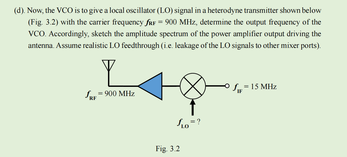 (d). Now, the VCO is to give a local oscillator (LO) signal in a heterodyne transmitter shown below
(Fig. 3.2) with the carrier frequency fRF 900 MHz, determine the output frequency of the
VCO. Accordingly, sketch the amplitude spectrum of the power amplifier output driving the
antenna. Assume realistic LO feedthrough (i.e. leakage of the LO signals to other mixer ports).
fRE
= 900 MHz
Fig. 3.2
= ?
LO
O
fIE
= 15 MHz