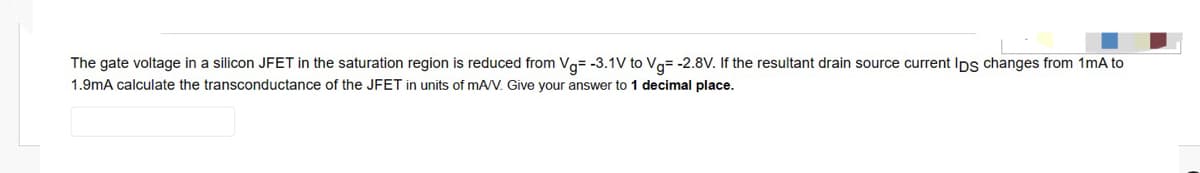 The gate voltage in a silicon JFET in the saturation region is reduced from Vg= -3.1V to Vg= -2.8V. If the resultant drain source current Ips changes from 1mA to
1.9mA calculate the transconductance of the JFET in units of mA/V. Give your answer to 1 decimal place.