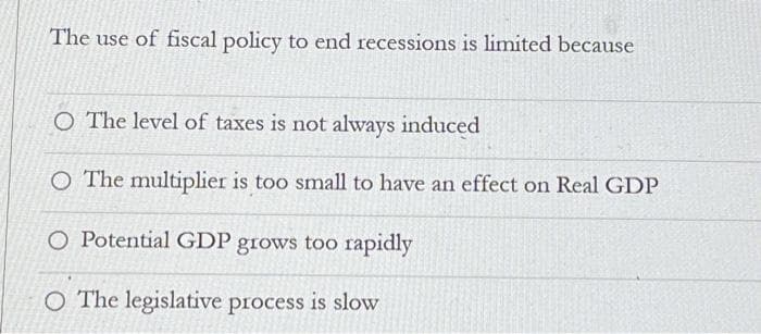 The use of fiscal policy to end recessions is limited because
O The level of taxes is not always induced
O The multiplier is too small to have an effect on Real GDP
O Potential GDP grows too rapidly
O The legislative process is slow