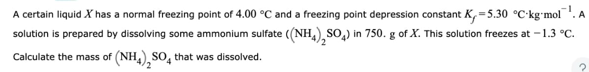 -1
A certain liquid X has a normal freezing point of 4.00 °C and a freezing point depression constant K₁=5.30 °C-kg-mol. A
solution is prepared by dissolving some ammonium sulfate ((NH4)2SO4) in 750. g of X. This solution freezes at − 1.3 °C.
Calculate the mass of (NH4)2SO4 that was dissolved.
2