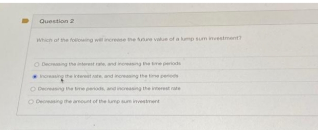 Question 2
Which of the following will increase the future value of a lump sum investment?
O Decreasing the interest rate, and increasing the time periods
Increasing the interest rate, and increasing the time periods
O Decreasing the time periods, and increasing the interest rate
O Decreasing the amount of the lump sum investment