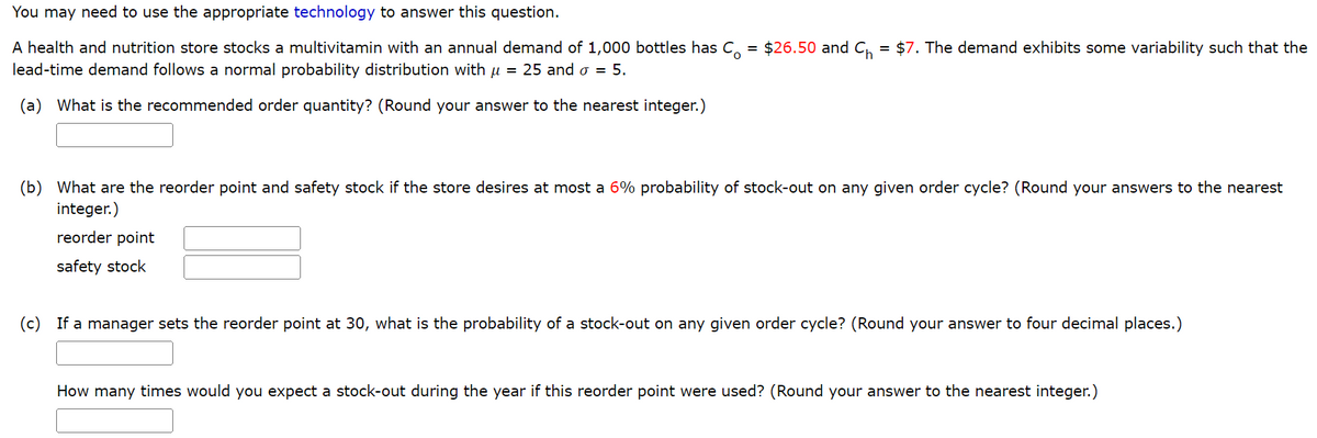 You may need to use the appropriate technology to answer this question.
A health and nutrition store stocks a multivitamin with an annual demand of 1,000 bottles has Co = $26.50 and C₁ = $7. The demand exhibits some variability such that the
lead-time demand follows a normal probability distribution with μ = 25 and o = 5.
(a) What is the recommended order quantity? (Round your answer to the nearest integer.)
(b) What are the reorder point and safety stock if the store desires at most a 6% probability of stock-out on any given order cycle? (Round your answers to the nearest
integer.)
reorder point
safety stock
(c) If a manager sets the reorder point at 30, what is the probability of a stock-out on any given order cycle? (Round your answer to four decimal places.)
How many times would you expect a stock-out during the year if this reorder point were used? (Round your answer to the nearest integer.)