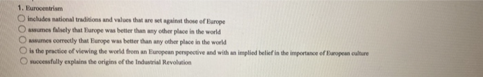 1. Eurocentrism
O includes national traditions and values that are set against those of Europe
assumes falsely that Europe was better than any other place in the world
assumes correctly that Europe was better than any other place in the world
100000
is the practice of viewing the world from an European perspective and with an implied belief in the importance of European culture
successfully explains the origins of the Industrial Revolution