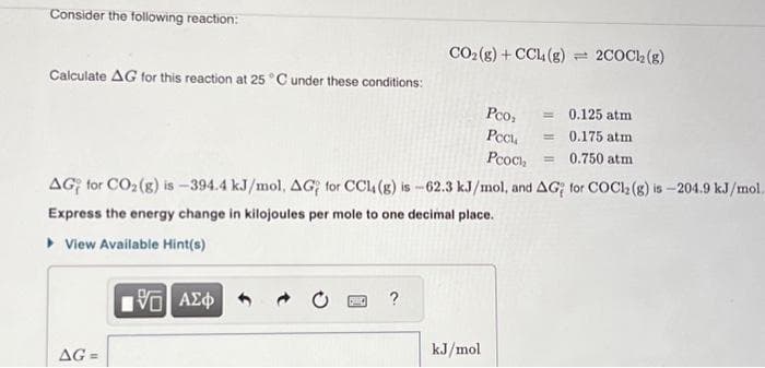 Consider the following reaction:
Calculate AG for this reaction at 25 °C under these conditions:
AG=
15] ΑΣΦ
PARC
CO₂(g) + CCl4 (g) = 2COCk₂ (g)
?
AG for CO₂ (g) is -394.4 kJ/mol, AG for CCl4 (g) is -62.3 kJ/mol, and AG for COC12 (g) is-204.9 kJ/mol.
Express the energy change in kilojoules per mole to one decimal place.
▸ View Available Hint(s)
Pc0₂
kJ/mol
Pock
Рсось,
0.125 atm
= 0.175 atm
0.750 atm
=