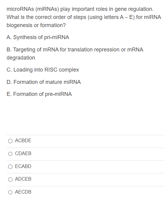 microRNAs (miRNAs) play important roles in gene regulation.
What is the correct order of steps (using letters A - E) for miRNA
biogenesis or formation?
A. Synthesis of pri-miRNA
B. Targeting of mRNA for translation repression or mRNA
degradation
C. Loading into RISC complex
D. Formation of mature miRNA
E. Formation of pre-miRNA
ACBDE
O CDAEB
ECABD
ADCEB
O AECDB