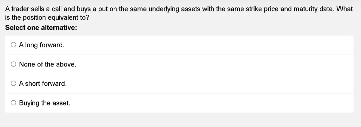 A trader sells a call and buys a put on the same underlying assets with the same strike price and maturity date. What
is the position equivalent to?
Select one alternative:
O A long forward.
O None of the above.
O A short forward.
O Buying the asset.