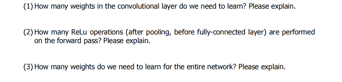 (1) How many weights in the convolutional layer do we need to learn? Please explain.
(2) How many ReLu operations (after pooling, before fully-connected layer) are performed
on the forward pass? Please explain.
(3) How many weights do we need to learn for the entire network? Please explain.