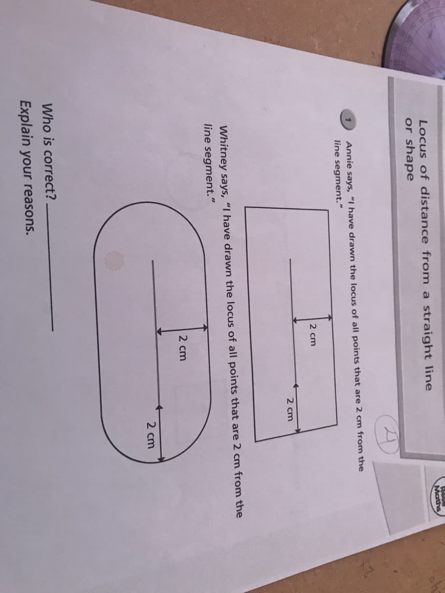 R
Maths
Locus of distance from a straight line
or shape
Annie says, "I have drawn the locus of all points that are 2 cm from the
line segment."
2 cm
2 cm
Whitney says, "I have drawn the locus of all points that are 2 cm from the
line segment."
2 cm
2 cm
Who is correct?.
Explain your reasons.
