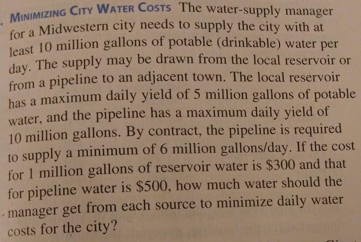 MINIMIZING CITY WATER COSTS The water-supply manager
Cor a Midwestern city needs to supply the city with at
least 10 million gallons of potable (drinkable) water per
day. The supply may be drawn from the local reservoir or
from a pipeline to an adjacent town. The local reservoir
has a maximum daily yield of 5 million gallons of potable
water, and the pipeline has a maximum daily yield of
10 million gallons. By contract, the pipeline is required
to supply a minimum of 6 million gallons/day. If the cost
for 1 million gallons of reservoir water is $300 and that
for pipeline water is $500, how much water should the
manager get from each source to minimize daily water
costs for the city?
