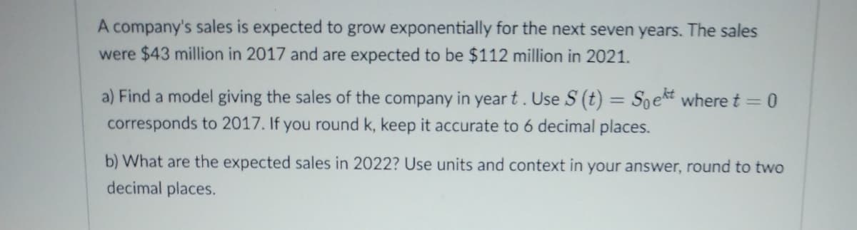 A company's sales is expected to grow exponentially for the next seven years. The sales
were $43 million in 2017 and are expected to be $112 million in 2021.
a) Find a model giving the sales of the company in year t. Use S (t) = Soekt where t=0
corresponds to 2017. If you round k, keep it accurate to 6 decimal places.
b) What are the expected sales in 2022? Use units and context in your answer, round to two
decimal places.
