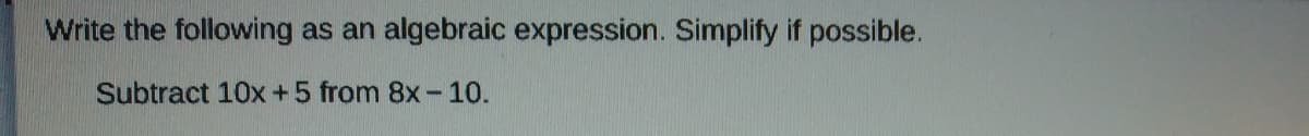 **Problem Statement:**
Write the following as an algebraic expression. Simplify if possible.

Subtract \( 10x + 5 \) from \( 8x - 10 \).

**Solution:**
1. Write the expression to represent the operation: 
   \[
   (8x - 10) - (10x + 5)
   \]

2. Distribute the negative sign through the second group of terms:
   \[
   8x - 10 - 10x - 5
   \]

3. Combine like terms:
   \[
   (8x - 10x) + (-10 - 5)
   \]

4. Simplify:
   \[
   -2x - 15
   \]

Thus, the simplified algebraic expression is:
\[
-2x - 15
\]
