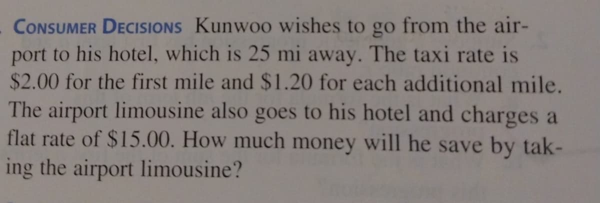 CONSUMER DECISIONS Kunwoo wishes to go from the air-
port to his hotel, which is 25 mi away. The taxi rate is
$2.00 for the first mile and $1.20 for each additional mile.
The airport limousine also goes to his hotel and charges a
flat rate of $15.00. How much money will he save by tak-
ing the airport limousine?
